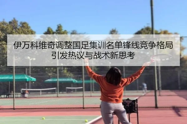 伊万科维奇调整国足集训名单锋线竞争格局引发热议与战术新思考