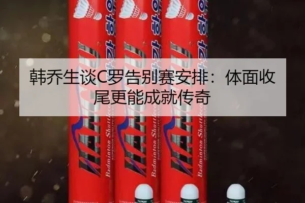 韩乔生谈C罗告别赛安排：体面收尾更能成就传奇